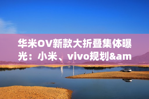 华米OV新款大折叠集体曝光：小米、vivo规划&ldquo;阔折叠&rdquo;