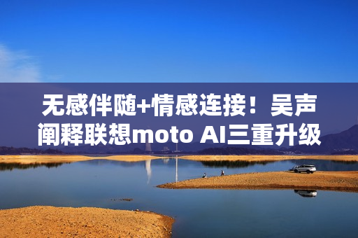 无感伴随+情感连接！吴声阐释联想moto AI三重升级体验