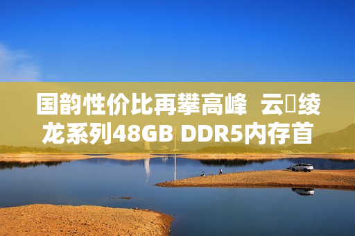 国韵性价比再攀高峰  云彣绫龙系列48GB DDR5内存首测