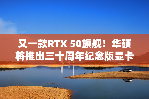 又一款RTX 50旗舰！华硕将推出三十周年纪念版显卡