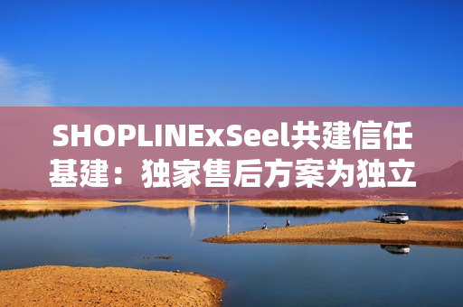 SHOPLINExSeel共建信任基建:独家售后方案为独立站商家提供保障 SHOPLINExSeel共建信任基建:独家售后方案为独立站商家提供保障