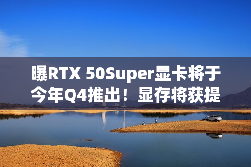 曝RTX 50Super显卡将于今年Q4推出！显存将获提升