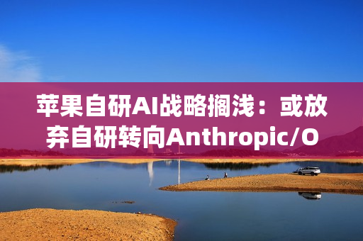 苹果自研AI战略搁浅：或放弃自研转向Anthropic/OpenAI合作