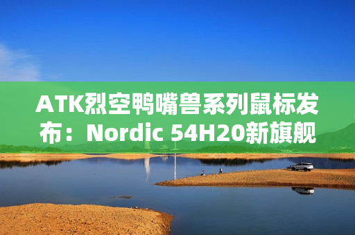 ATK烈空鸭嘴兽系列鼠标发布：Nordic 54H20新旗舰主控 首发499元