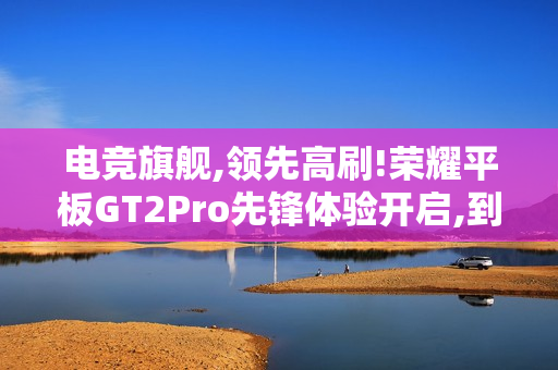 电竞旗舰,领先高刷!荣耀平板GT2Pro先锋体验开启,到手价2294.15元