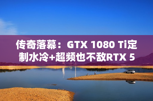 传奇落幕：GTX 1080 Ti定制水冷+超频也不敌RTX 5050！