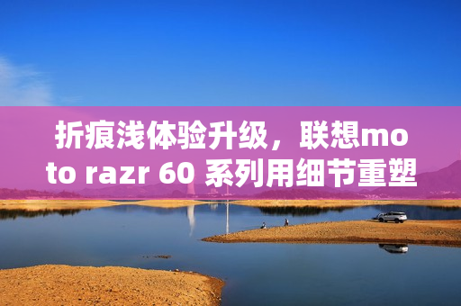 折痕浅体验升级，联想moto razr 60 系列用细节重塑小折叠新标准
