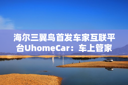 海尔三翼鸟首发车家互联平台UhomeCar：车上管家家中控车