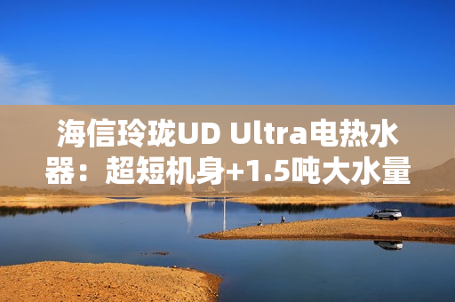 海信玲珑UD Ultra电热水器：超短机身+1.5吨大水量  小户型浴室扩容秘籍