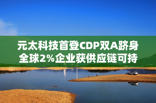 元太科技首登CDP双A跻身全球2%企业获供应链可持续领袖肯定