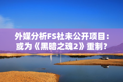 外媒分析FS社未公开项目：或为《黑暗之魂2》重制？