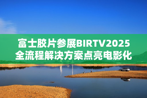 富士胶片参展BIRTV2025全流程解决方案点亮电影化制作新生态