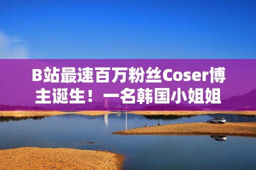 B站最速百万粉丝Coser博主诞生！一名韩国小姐姐