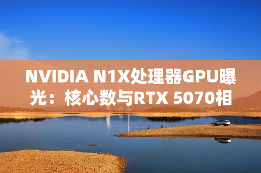 NVIDIA N1X处理器GPU曝光：核心数与RTX 5070相同