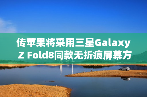 传苹果将采用三星Galaxy Z Fold8同款无折痕屏幕方案