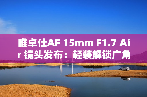 唯卓仕AF 15mm F1.7 Air 镜头发布:轻装解锁广角创作自由 唯卓仕AF 15mm F1.7 Air 镜头发布:轻装解锁广角创作自由
