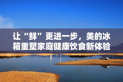 让“鲜”更进一步，美的冰箱重塑家庭健康饮食新体验