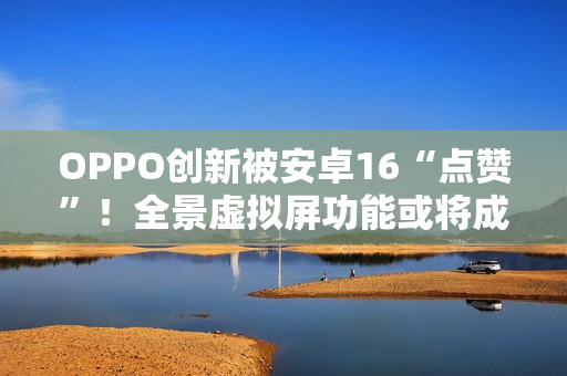 OPPO创新被安卓16“点赞”！全景虚拟屏功能或将成为成安卓新标准