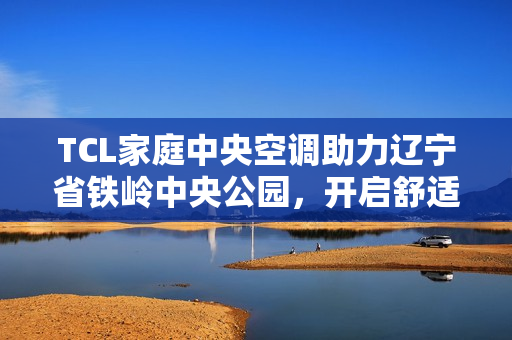 TCL家庭中央空调助力辽宁省铁岭中央公园，开启舒适人居新篇
