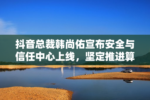抖音总裁韩尚佑宣布安全与信任中心上线，坚定推进算法向上向善