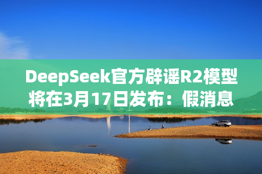 DeepSeek官方辟谣R2模型将在3月17日发布：假消息！