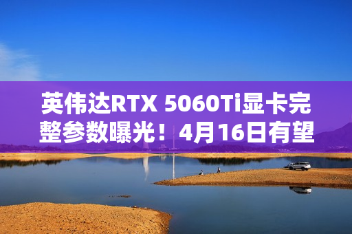 英伟达RTX 5060Ti显卡完整参数曝光！4月16日有望发布