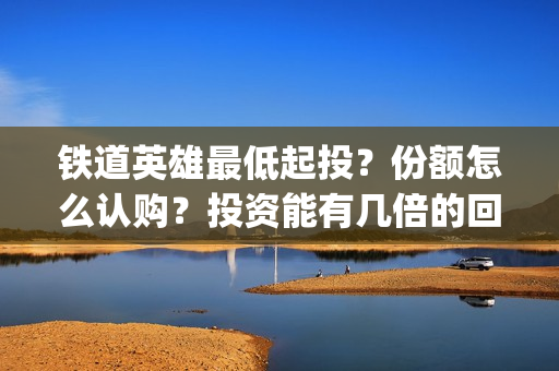 铁道英雄最低起投？份额怎么认购？投资能有几倍的回报率？(铁道英雄 出品方)