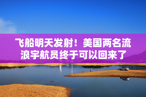 飞船明天发射！美国两名流浪宇航员终于可以回来了