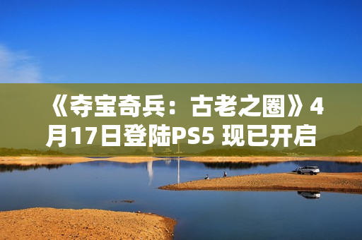 《夺宝奇兵：古老之圈》4月17日登陆PS5 现已开启预购