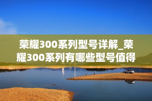 荣耀300系列型号详解_荣耀300系列有哪些型号值得入手