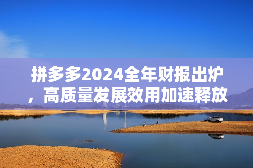 拼多多2024全年财报出炉，高质量发展效用加速释放，新质供给助推产业转型升级