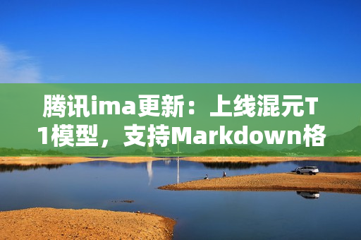 腾讯ima更新:上线混元T1模型,支持Markdown格式导入与笔记升级 腾讯ima更新:上线混元T1模型,支持Markdown格式导入与笔记升级