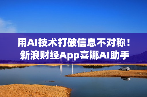 用AI技术打破信息不对称！ 新浪财经App喜娜AI助手通过大模型登记