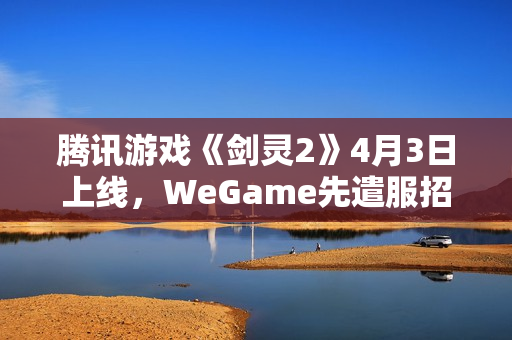 腾讯游戏《剑灵2》4月3日上线，WeGame先遣服招募开启