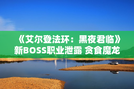 《艾尔登法环：黑夜君临》新BOSS职业泄露 贪食魔龙回归