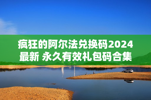 疯狂的阿尔法兑换码2024最新 永久有效礼包码合集