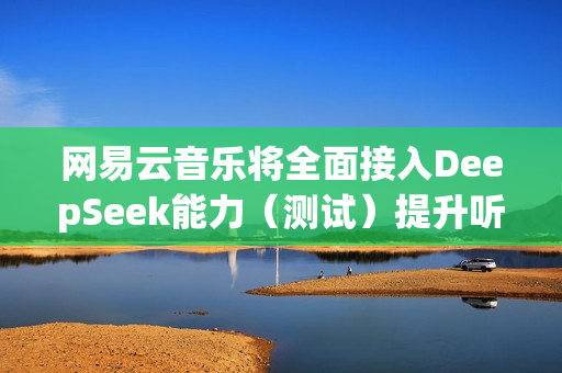 网易云音乐将全面接入DeepSeek能力（测试）提升听歌找歌、互动交流体验