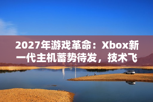 2027年游戏革命：Xbox新一代主机蓄势待发，技术飞跃引领未来娱乐潮流