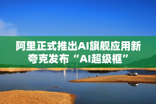 阿里正式推出AI旗舰应用新夸克发布“AI超级框”