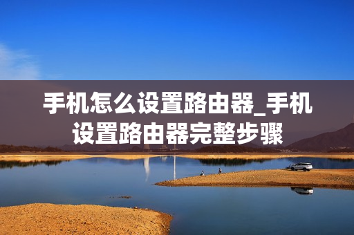 手机怎么设置路由器_手机设置路由器完整步骤 手机怎么设置路由器_手机设置路由器完整步骤