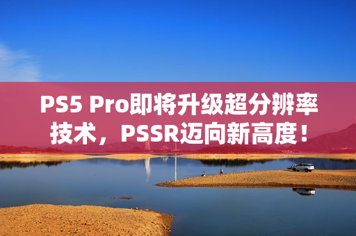 PS5 Pro即将升级超分辨率技术，PSSR迈向新高度！
