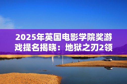 2025年英国电影学院奖游戏提名揭晓：地狱之刃2领跑
