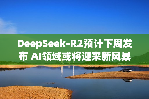 DeepSeek-R2预计下周发布 AI领域或将迎来新风暴？