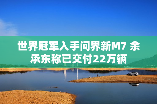 世界冠军入手问界新M7 余承东称已交付22万辆