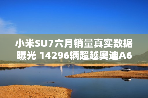 小米SU7六月销量真实数据曝光 14296辆超越奥迪A6L
