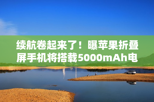 续航卷起来了！曝苹果折叠屏手机将搭载5000mAh电池