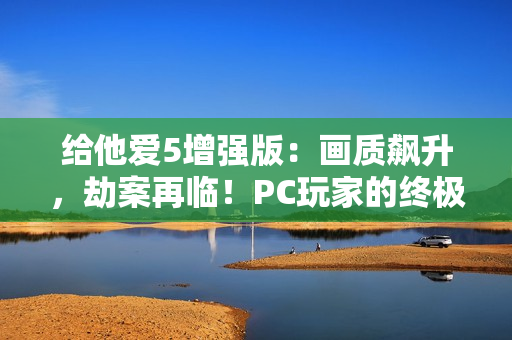 给他爱5增强版：画质飙升，劫案再临！PC玩家的终极江湖体验来袭！