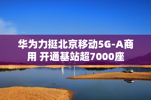 华为力挺北京移动5G-A商用 开通基站超7000座 华为力挺北京移动5G-A商用 开通基站超7000座
