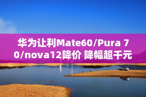 华为让利Mate60/Pura 70/nova12降价 降幅超千元