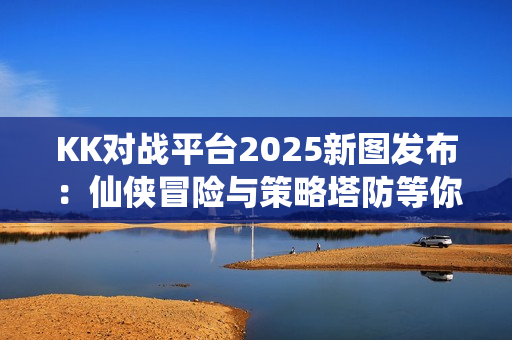 KK对战平台2025新图发布：仙侠冒险与策略塔防等你来战